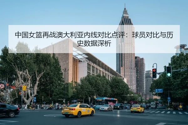中国女篮再战澳大利亚内线对比点评：球员对比与历史数据深析