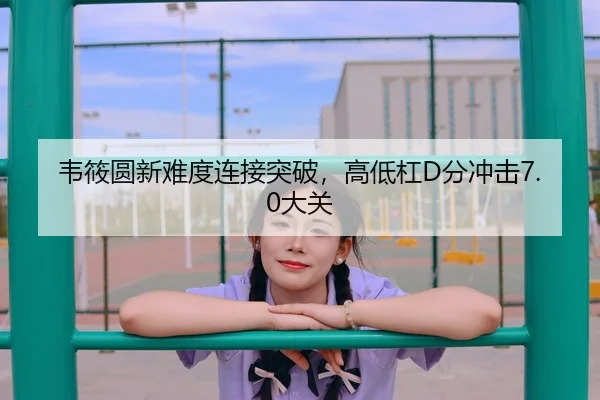 韦筱圆新难度连接突破，高低杠D分冲击7.0大关